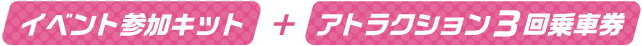 イベント参加キット+アトラクション3回乗車券