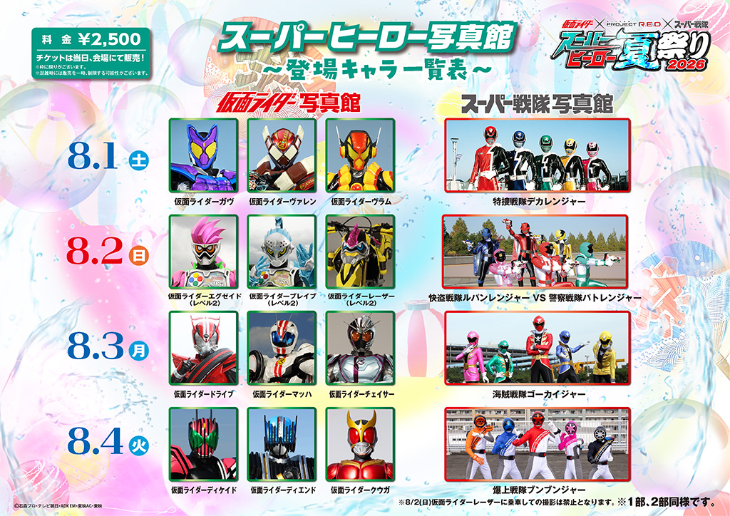 8月1日(土)
■ 仮面ライダー写真館:仮面ライダーガヴ、仮面ライダーヴァレン、仮面ライダーヴラム
■ スーパー戦隊写真館:特捜戦隊デカレンジャー
8月2日(日)
■ 仮面ライダー写真館:仮面ライダーエグゼイド(レベル2)、仮面ライダーブレイブ(レベル2)、仮面ライダーレーザー(レベル2)
※8/2(日)仮面ライダーレーザーに乗車しての撮影は禁止となります。
■ スーパー戦隊写真館:快盗戦隊ルパンレンジャー VS 警察戦隊パトレンジャー
8月3日(月)
■ 仮面ライダー写真館:仮面ライダードライブ、仮面ライダーマッハ、仮面ライダーチェイサー
■ スーパー戦隊写真館:海賊戦隊ゴーカイジャー
8月4日(火)
■ 仮面ライダー写真館:仮面ライダーディケイド、仮面ライダーディエンド、仮面ライダークウガ
■ スーパー戦隊写真館:
爆上戦隊ブンブンジャー
8月5日(水)
■ 仮面ライダー写真館:仮面ライダージオウ、仮面ライダーゲイツ、仮面ライダーウォズ
■ スーパー戦隊写真館:烈車戦隊トッキュウジャー